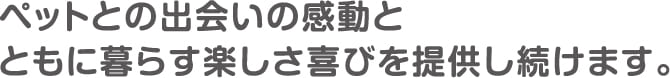 ペットとの出会いの感動とともに暮らす楽しさ喜びを提供し続けます。