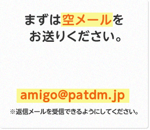 まずは空メールをお送りください。 amigo@patdm.jp ※返信メールを受信できるようにしてください。